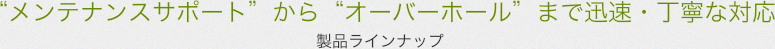 “メンテナンスサポート”から“オーバーホール”まで迅速・丁寧な対応